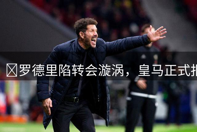 ​罗德里陷转会漩涡，皇马正式报价曼城索要高价