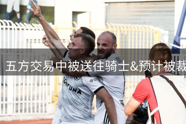 五方交易中被送往骑士&预计被裁员！奇才官方致谢惠特摩尔