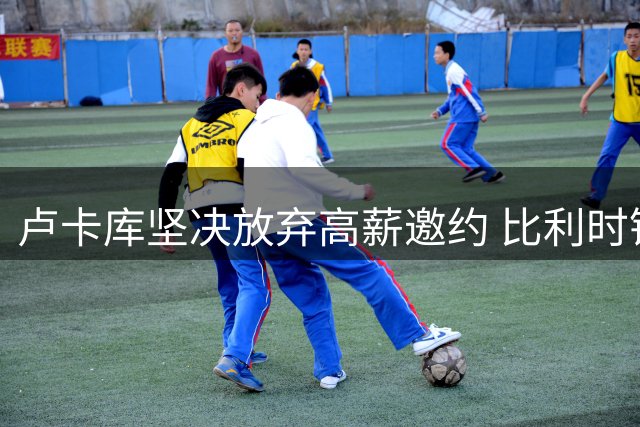 卢卡库坚决放弃高薪邀约 比利时锋霸执意留守欧洲赛场