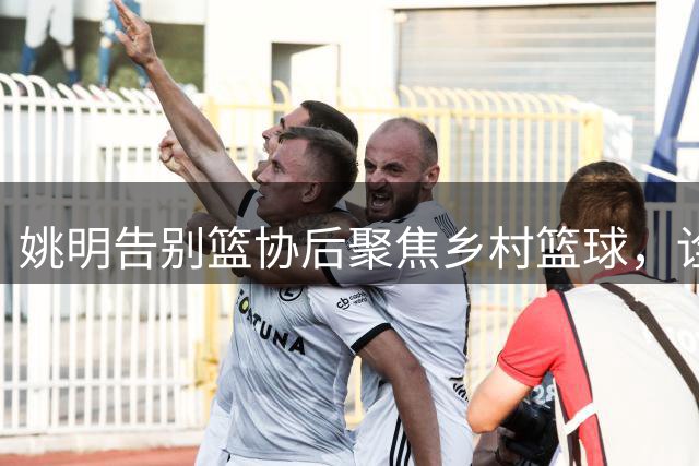 姚明告别篮协后聚焦乡村篮球，诠释体育新使命