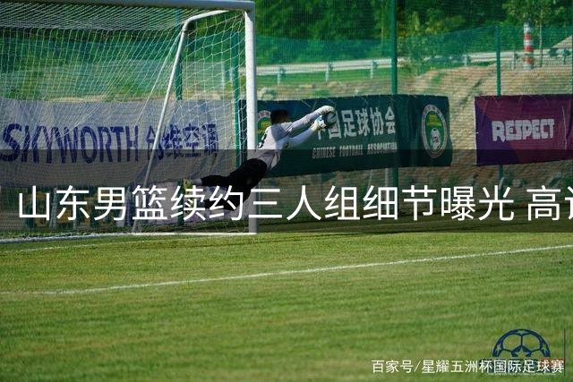 山东男篮续约三人组细节曝光 高诗岩获两年长约陶汉林一年一签