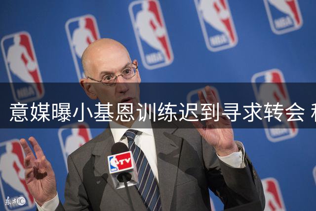 意媒曝小基恩训练迟到寻求转会 科莫4000万报价紫百合
