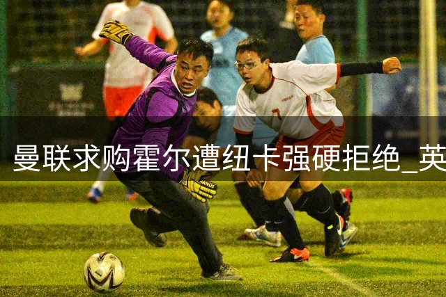 曼联求购霍尔遭纽卡强硬拒绝 英格兰新星被标为非卖品