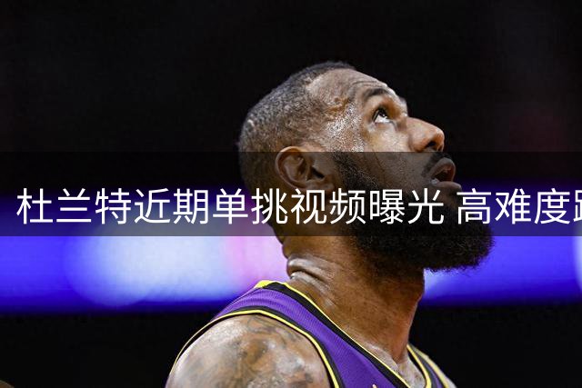 杜兰特近期单挑视频曝光 高难度跳投令防守无解