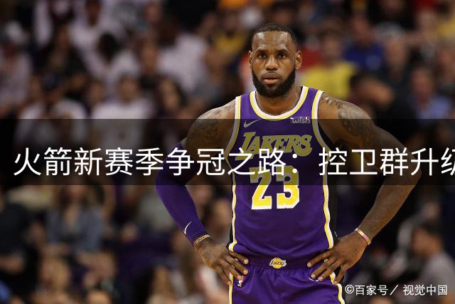 火箭新赛季争冠之路：控卫群升级能否破解战术困局？