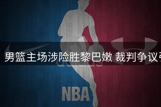 男篮主场涉险胜黎巴嫩 裁判争议引球迷集体质疑