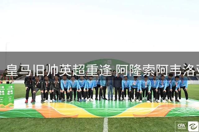 皇马旧帅英超重逢 阿隆索阿韦洛亚演绎绿茵传奇