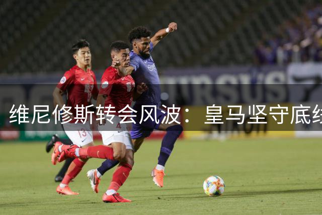 维尼修斯转会风波：皇马坚守底线，阿森纳豪掷千金