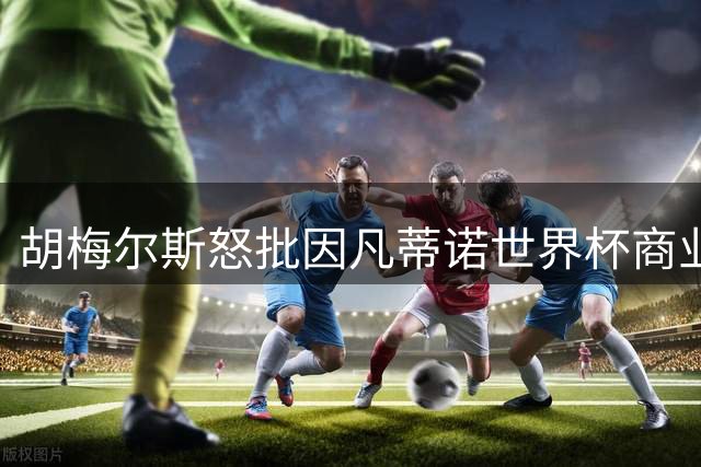 胡梅尔斯怒批因凡蒂诺世界杯商业化企图：体育精神正在沦丧