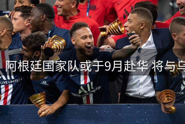 阿根廷国家队或于9月赴华 将与乌兹别克斯坦进行友谊赛
