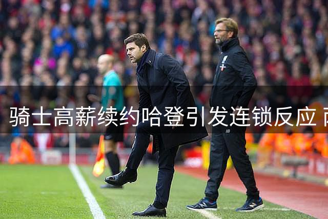 骑士高薪续约哈登引发连锁反应 两位核心球员处境微妙