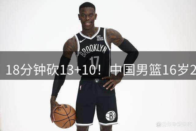 18分钟砍13+10！中国男篮16岁2米15新星崛起：新版周琦进化